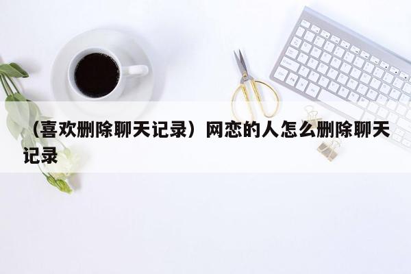 （喜欢删除聊天记录）网恋的人怎么删除聊天记录