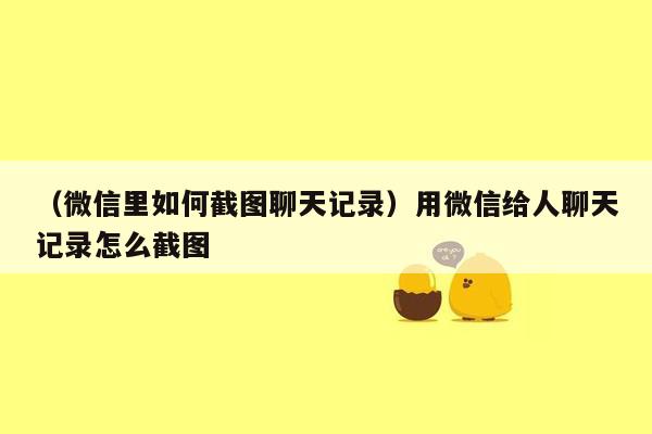 （微信里如何截图聊天记录）用微信给人聊天记录怎么截图