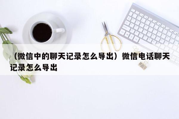 （微信中的聊天记录怎么导出）微信电话聊天记录怎么导出