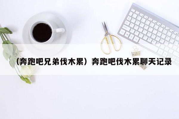 （奔跑吧兄弟伐木累）奔跑吧伐木累聊天记录