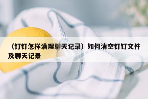 （钉钉怎样清理聊天记录）如何清空钉钉文件及聊天记录