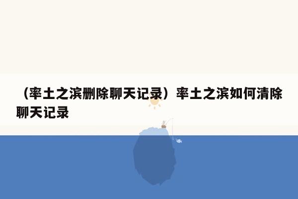 （率土之滨删除聊天记录）率土之滨如何清除聊天记录