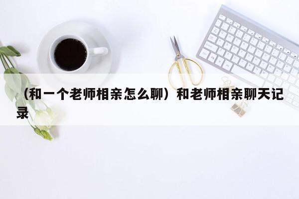 （和一个老师相亲怎么聊）和老师相亲聊天记录