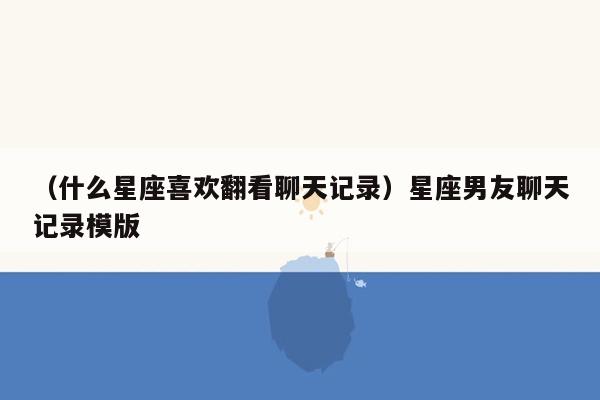 （什么星座喜欢翻看聊天记录）星座男友聊天记录模版