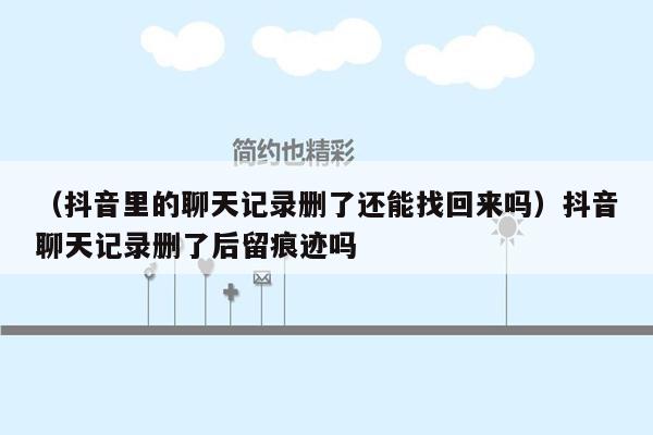 （抖音里的聊天记录删了还能找回来吗）抖音聊天记录删了后留痕迹吗