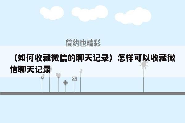 （如何收藏微信的聊天记录）怎样可以收藏微信聊天记录