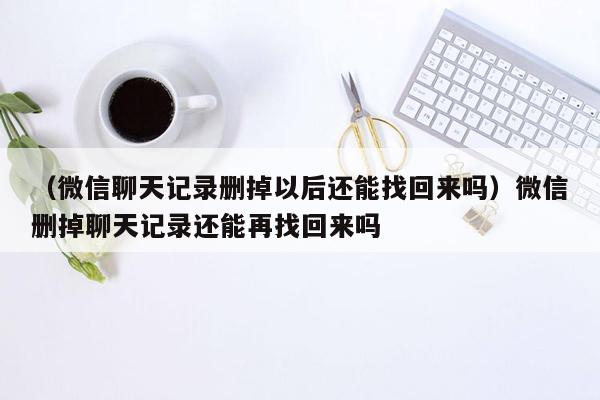 （微信聊天记录删掉以后还能找回来吗）微信删掉聊天记录还能再找回来吗