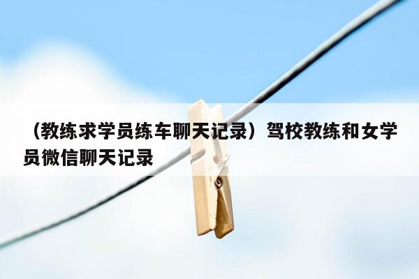 （教练求学员练车聊天记录）驾校教练和女学员微信聊天记录