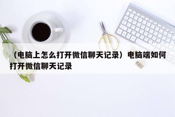 （电脑上怎么打开微信聊天记录）电脑端如何打开微信聊天记录