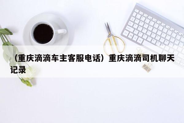 （重庆滴滴车主客服电话）重庆滴滴司机聊天记录