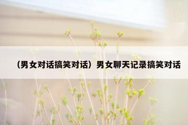 （男女对话搞笑对话）男女聊天记录搞笑对话