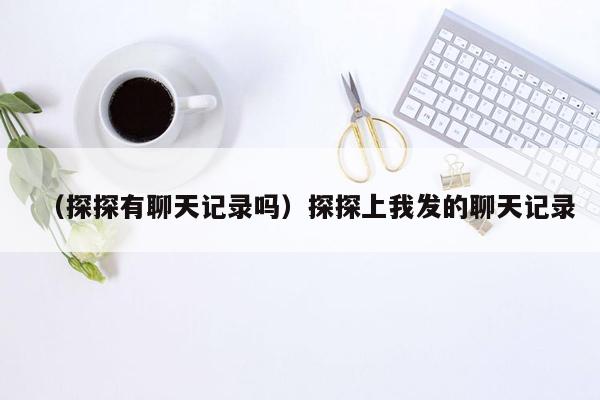 （探探有聊天记录吗）探探上我发的聊天记录