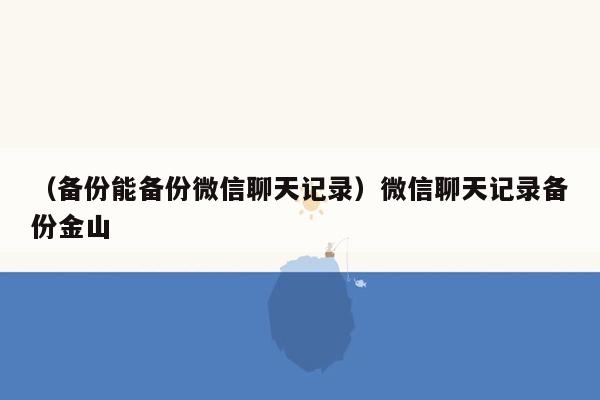 （备份能备份微信聊天记录）微信聊天记录备份金山