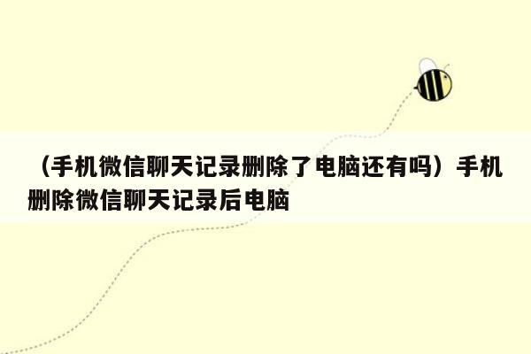 （手机微信聊天记录删除了电脑还有吗）手机删除微信聊天记录后电脑