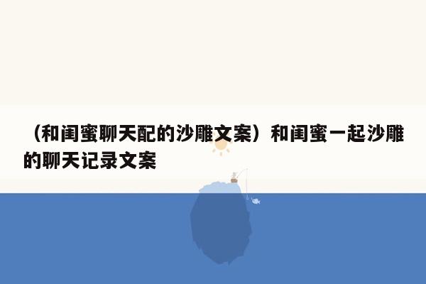 （和闺蜜聊天配的沙雕文案）和闺蜜一起沙雕的聊天记录文案