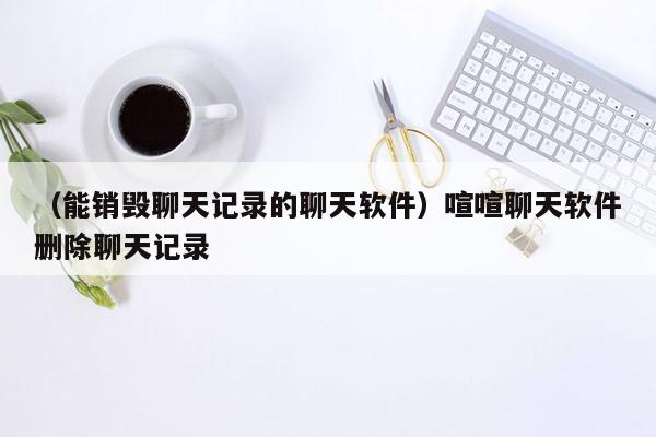 （能销毁聊天记录的聊天软件）喧喧聊天软件删除聊天记录