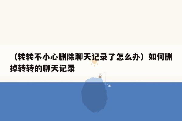 （转转不小心删除聊天记录了怎么办）如何删掉转转的聊天记录