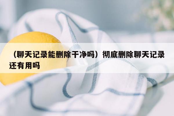 （聊天记录能删除干净吗）彻底删除聊天记录还有用吗