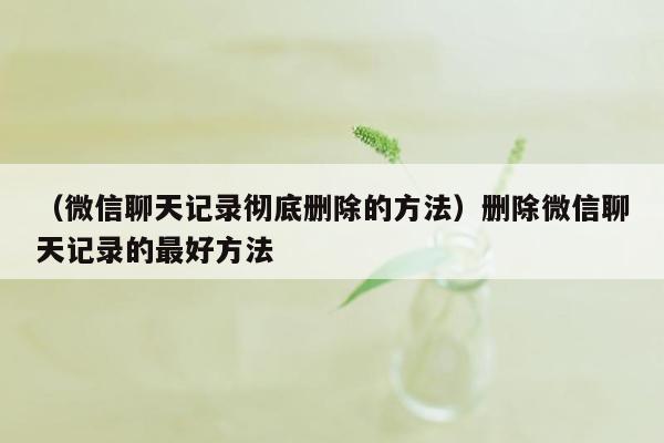 （微信聊天记录彻底删除的方法）删除微信聊天记录的最好方法