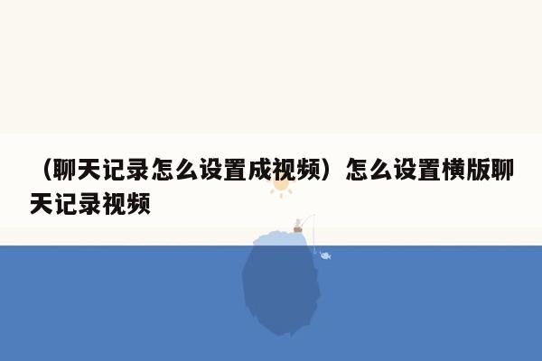 （聊天记录怎么设置成视频）怎么设置横版聊天记录视频