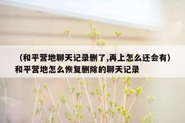 （和平营地聊天记录删了,再上怎么还会有）和平营地怎么恢复删除的聊天记录