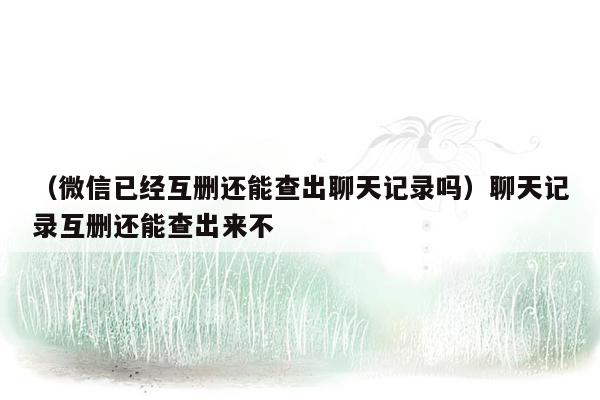 （微信已经互删还能查出聊天记录吗）聊天记录互删还能查出来不