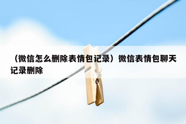 （微信怎么删除表情包记录）微信表情包聊天记录删除