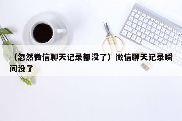 （忽然微信聊天记录都没了）微信聊天记录瞬间没了