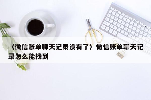 （微信账单聊天记录没有了）微信账单聊天记录怎么能找到