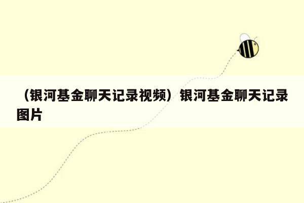 （银河基金聊天记录视频）银河基金聊天记录图片