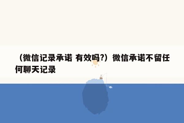 （微信记录承诺 有效吗?）微信承诺不留任何聊天记录