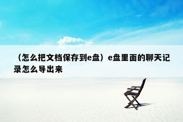 （怎么把文档保存到e盘）e盘里面的聊天记录怎么导出来