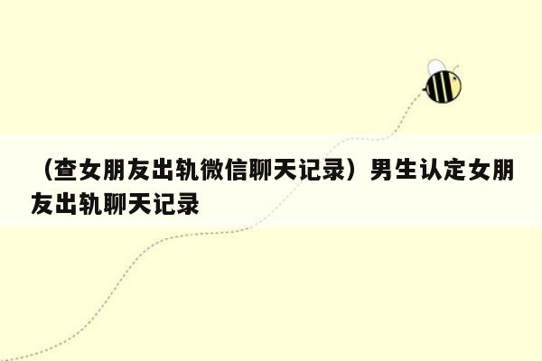 （查女朋友出轨微信聊天记录）男生认定女朋友出轨聊天记录