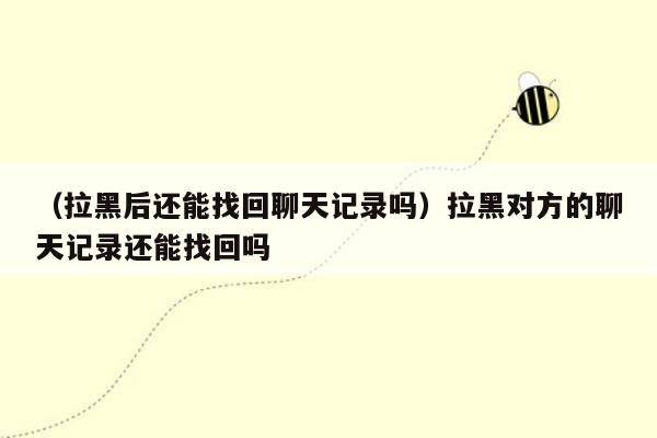 （拉黑后还能找回聊天记录吗）拉黑对方的聊天记录还能找回吗