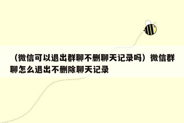 （微信可以退出群聊不删聊天记录吗）微信群聊怎么退出不删除聊天记录