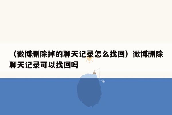 （微博删除掉的聊天记录怎么找回）微博删除聊天记录可以找回吗