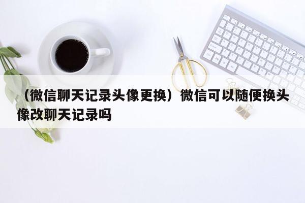 （微信聊天记录头像更换）微信可以随便换头像改聊天记录吗