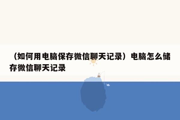 （如何用电脑保存微信聊天记录）电脑怎么储存微信聊天记录