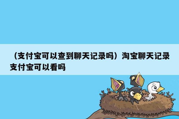 （支付宝可以查到聊天记录吗）淘宝聊天记录支付宝可以看吗