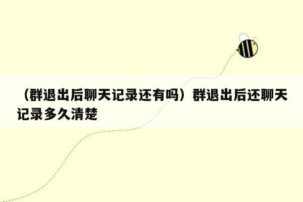 （群退出后聊天记录还有吗）群退出后还聊天记录多久清楚