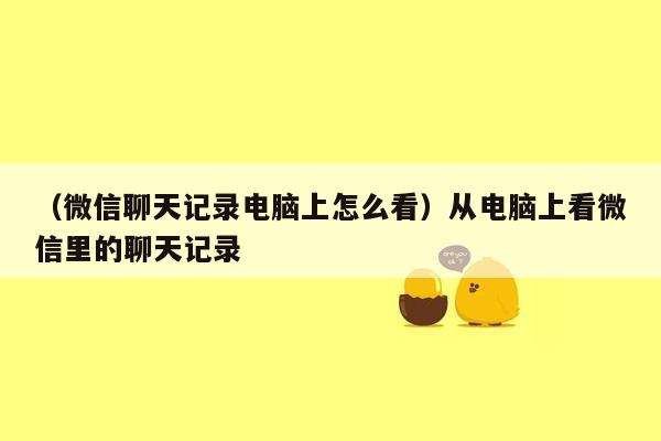 （微信聊天记录电脑上怎么看）从电脑上看微信里的聊天记录