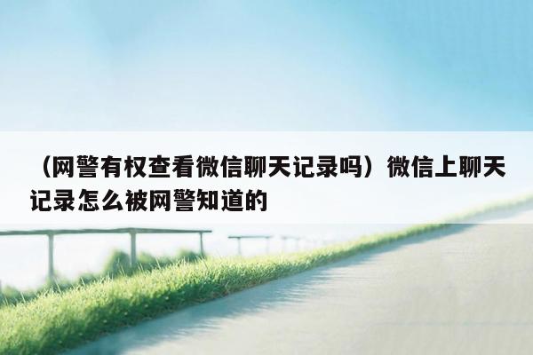 （网警有权查看微信聊天记录吗）微信上聊天记录怎么被网警知道的