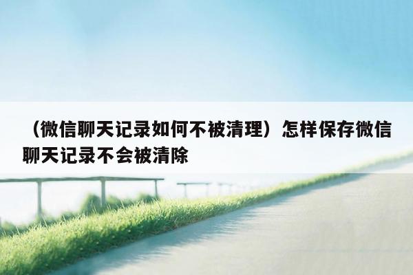 （微信聊天记录如何不被清理）怎样保存微信聊天记录不会被清除