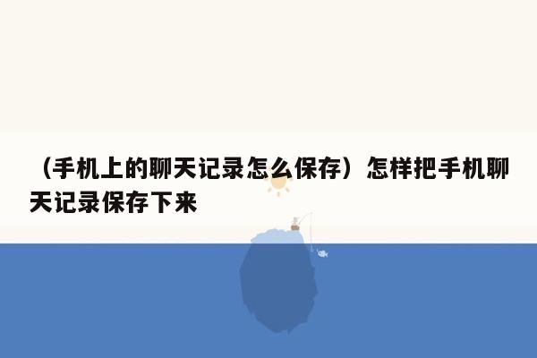 （手机上的聊天记录怎么保存）怎样把手机聊天记录保存下来