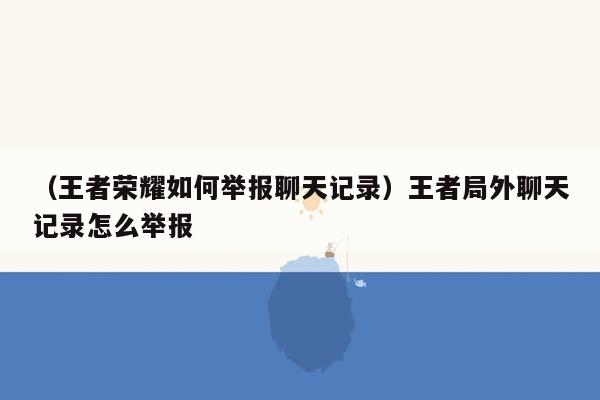 （王者荣耀如何举报聊天记录）王者局外聊天记录怎么举报