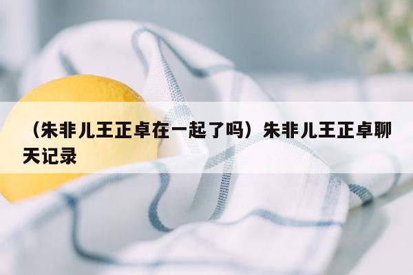 （朱非儿王正卓在一起了吗）朱非儿王正卓聊天记录