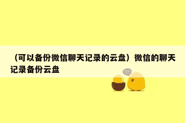 （可以备份微信聊天记录的云盘）微信的聊天记录备份云盘