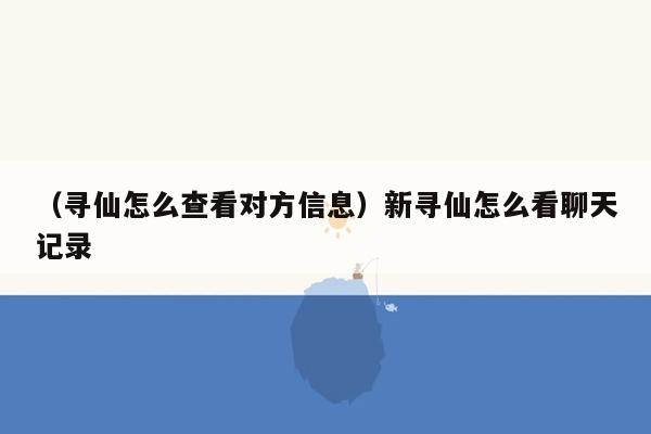 （寻仙怎么查看对方信息）新寻仙怎么看聊天记录