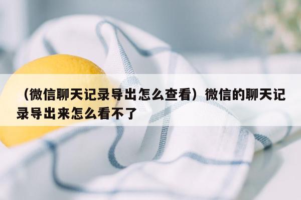 （微信聊天记录导出怎么查看）微信的聊天记录导出来怎么看不了