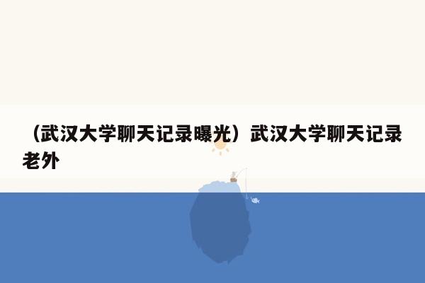 （武汉大学聊天记录曝光）武汉大学聊天记录老外